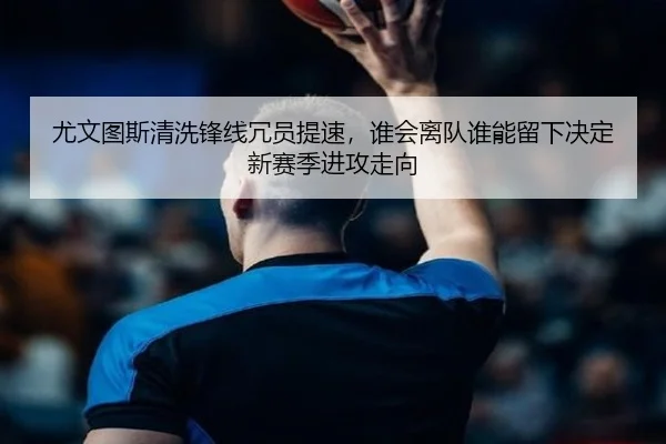 尤文图斯清洗锋线冗员提速，谁会离队谁能留下决定新赛季进攻走向 - yingjiatiyu